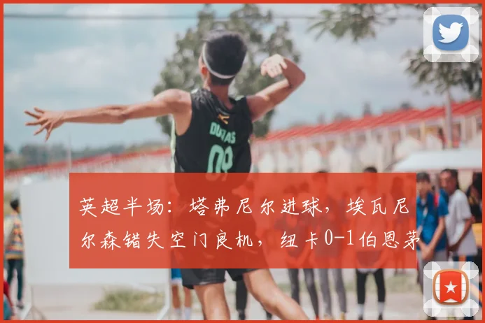 英超半场:塔弗尼尔进球,埃瓦尼尔森错失空门良机,纽卡0-1伯恩茅斯