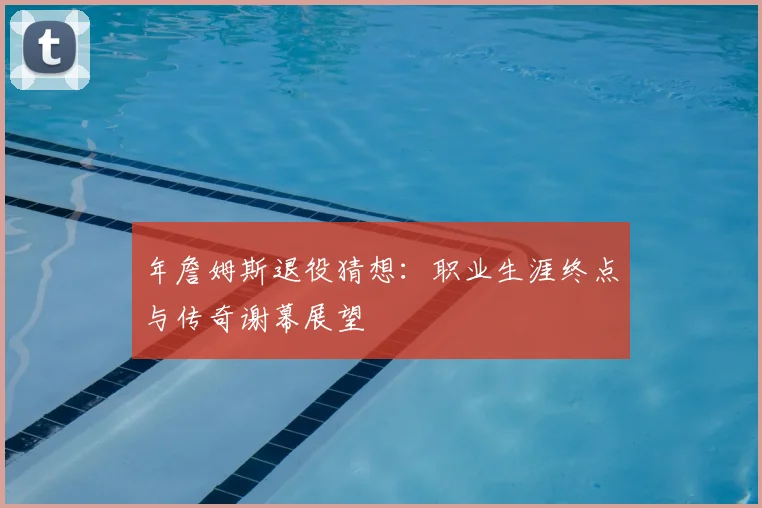 年詹姆斯退役猜想：职业生涯终点与传奇谢幕展望