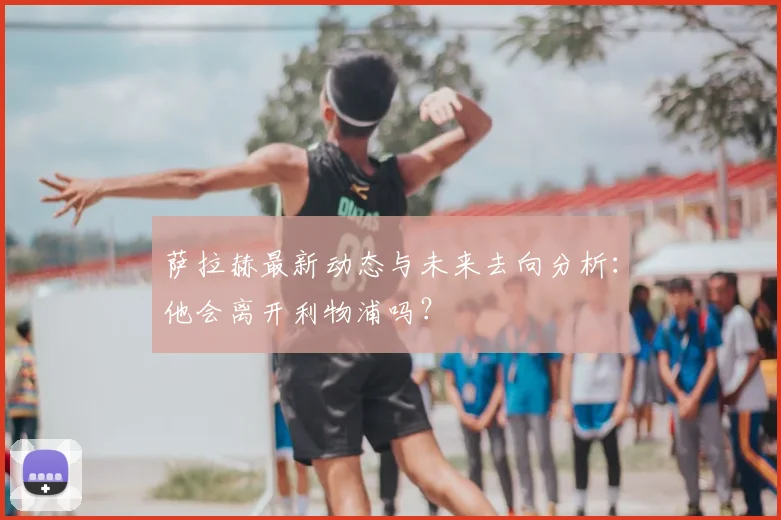 萨拉赫最新动态与未来去向分析：他会离开利物浦吗？