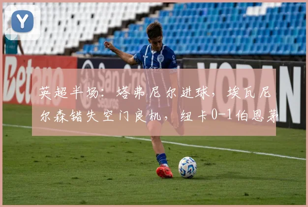 英超半场：塔弗尼尔进球，埃瓦尼尔森错失空门良机，纽卡0-1伯恩茅斯