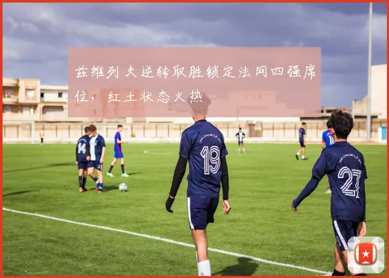 兹维列夫逆转取胜锁定法网四强席位，红土状态火热