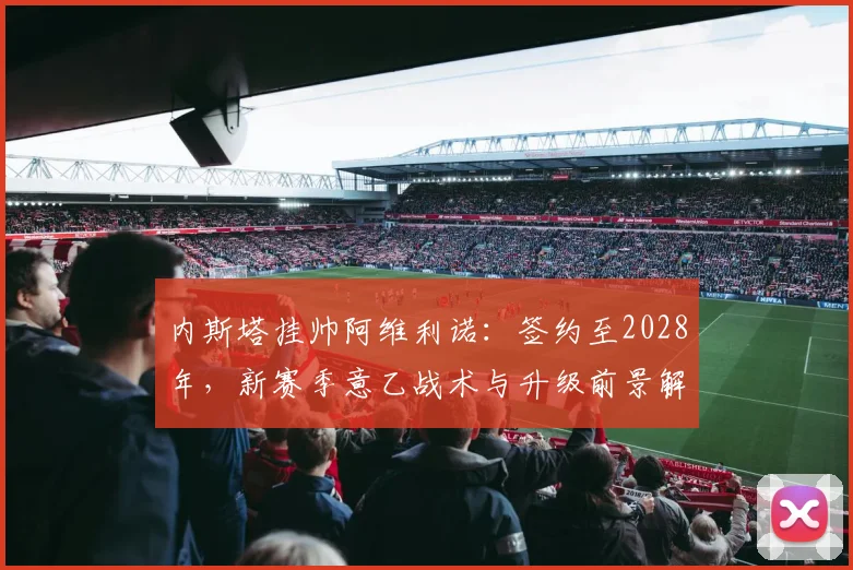 内斯塔挂帅阿维利诺:签约至2028年,新赛季意乙战术与升级前景解析