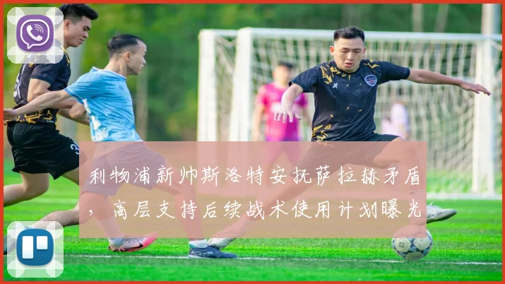 利物浦新帅斯洛特安抚萨拉赫矛盾，高层支持后续战术使用计划曝光