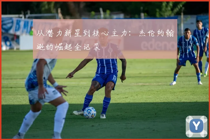 从潜力新星到核心主力：杰伦约翰逊的崛起全记录