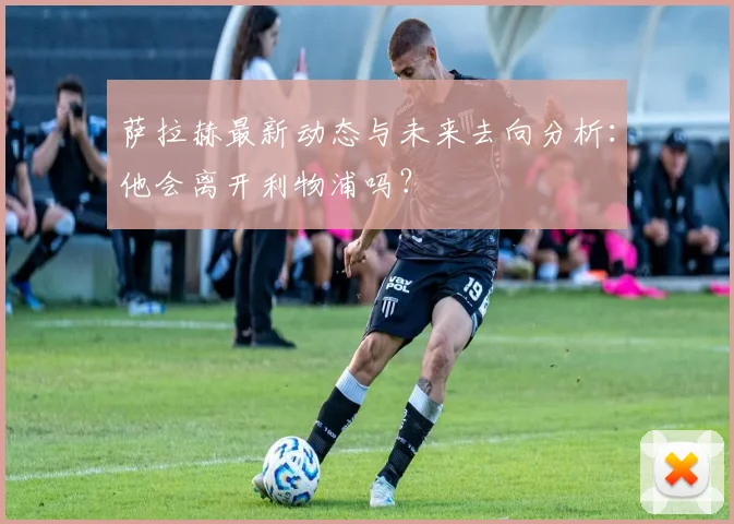 萨拉赫最新动态与未来去向分析:他会离开利物浦吗?