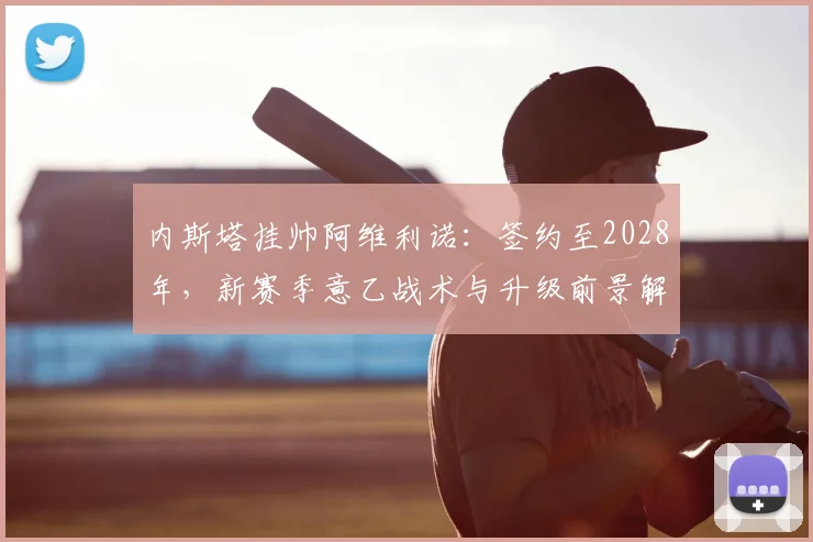 内斯塔挂帅阿维利诺:签约至2028年,新赛季意乙战术与升级前景解析