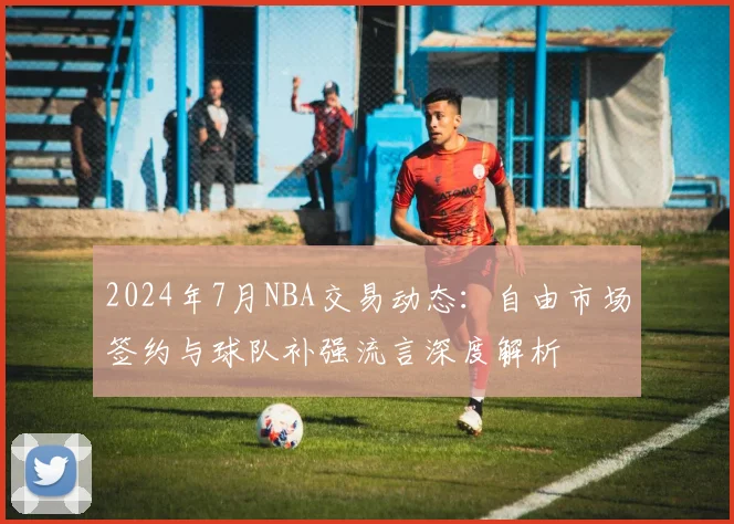 2024年7月NBA交易动态：自由市场签约与球队补强流言深度解析