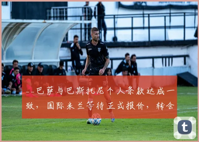__巴萨与巴斯托尼个人条款达成一致，国际米兰等待正式报价，转会动态全解析__