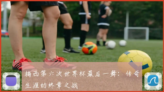 梅西第六次世界杯最后一舞：传奇生涯的终章之战