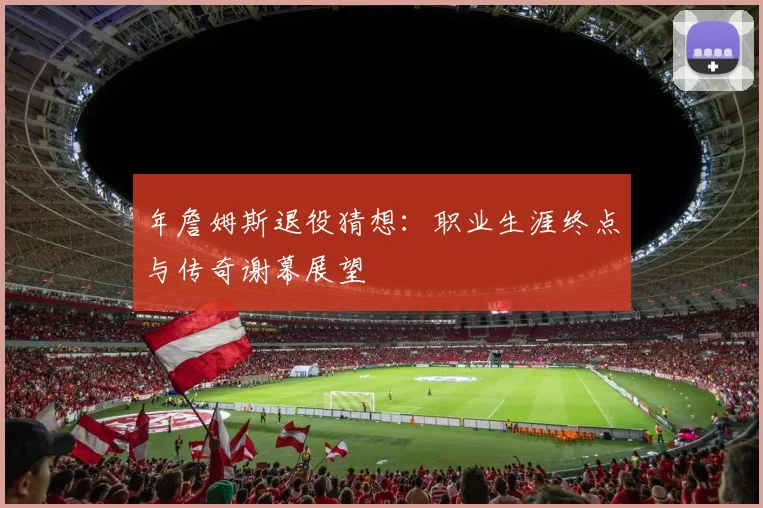 年詹姆斯退役猜想：职业生涯终点与传奇谢幕展望