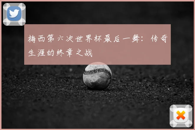 梅西第六次世界杯最后一舞：传奇生涯的终章之战