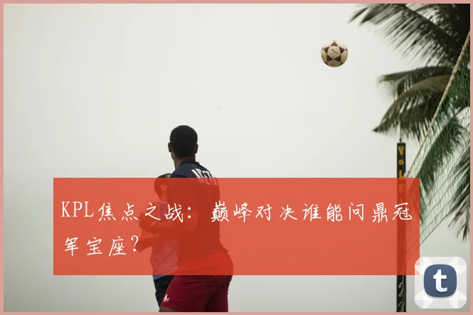 KPL焦点之战：巅峰对决谁能问鼎冠军宝座？