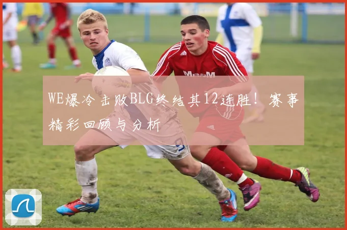 WE爆冷击败BLG终结其12连胜！赛事精彩回顾与分析