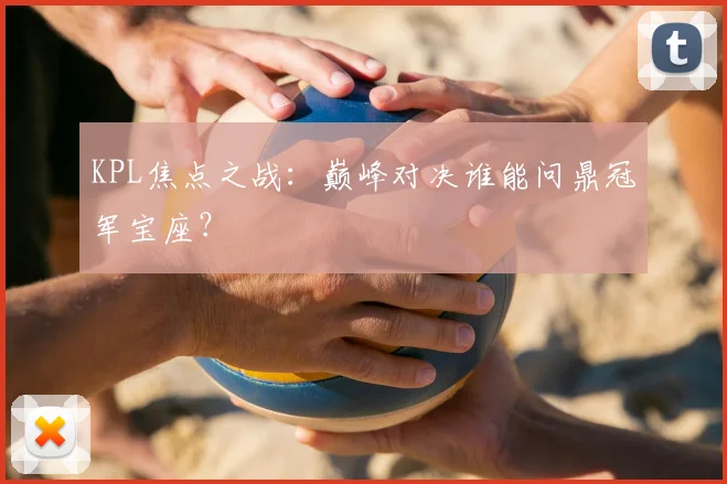 KPL焦点之战：巅峰对决谁能问鼎冠军宝座？